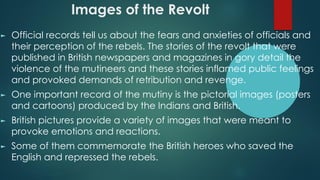 Images of the Revolt
► Official records tell us about the fears and anxieties of officials and
their perception of the rebels. The stories of the revolt that were
published in British newspapers and magazines in gory detail the
violence of the mutineers and these stories inflamed public feelings
and provoked demands of retribution and revenge.
► One important record of the mutiny is the pictorial images (posters
and cartoons) produced by the Indians and British.
► British pictures provide a variety of images that were meant to
provoke emotions and reactions.
► Some of them commemorate the British heroes who saved the
English and repressed the rebels.
 