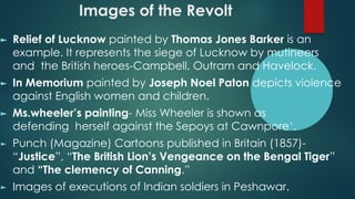 Images of the Revolt
► Relief of Lucknow painted by Thomas Jones Barker is an
example. It represents the siege of Lucknow by mutineers
and the British heroes-Campbell, Outram and Havelock.
► In Memorium painted by Joseph Noel Paton depicts violence
against English women and children.
► Ms.wheeler’s painting- Miss Wheeler is shown as
defending herself against the Sepoys at Cawnpore‘.
► Punch (Magazine) Cartoons published in Britain (1857)-
“Justice”, “The British Lion’s Vengeance on the Bengal Tiger”
and “The clemency of Canning.”
► Images of executions of Indian soldiers in Peshawar.
 