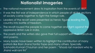 Nationalist imageries
► The national movement drew its inspiration from the events of 1857.
► It was the first war of Independence in which people of all the sections
of society came together to fight the foreign rule.
► Leaders of the revolt were presented as heroic figures leading the
country into battle of freedom.
► The revolt roused the people to come together and fight against the
oppressive British rule in India.
► The poets and the writers also gave their full support with their narratives
and poems.
► Many books have been written to highlight the contribution of many
patriots like Rani Jhansi,Tantia Tope and many others. Specially
Subhadra Kumari Chauhan and her poem : “khoob lari mardani who to
Jhansi wali rani thi”
 