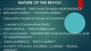 NATURE OF THE REVOLT
► V.D.SAVARKAR : “FIRST WAR OF INDIA INDEPENDENCE”.
► BENJAMIN DISREILY : “NATIONAL RISING”.
(Opposition leader of House of Commons-
-Leader of Conservative Party)
► ASOK MEHTHA : “GREAT REBELLION”.
► R.C.MAJUMDAR : “NEITHER FIRST WAR NOR NATIONAL WAR
OF INDEPENDENCE”.
► JOHN LAWRENCE : “SEPOY MUTINY”.
► M.N.ROY, R.P.DATH, A.R.DESAI, J.L.NEHRU : “FEUDAL
 
