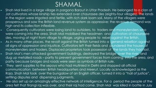 SHAMAL
► Shah Mal lived in a large village in pargana Barout in Uttar Pradesh. He belonged to a clan of
Jat cultivators whose kinship ties extended over chaurasee des (eighty-four villages). The lands
in the region were irrigated and fertile, with rich dark loam soil. Many of the villagers were
prosperous and saw the British land revenue system as oppressive: the revenue demand was
high and its collection inflexible.
► Consequently cultivators were losing land to outsiders, to traders and moneylenders who
were coming into the area. Shah Mal mobilised the headmen and cultivators of chaurasee
des, moving at night from village to village, urging people to rebel against the British.
► As in many other places, the revolt against the British turned into a general rebellion against
all signs of oppression and injustice. Cultivators left their fields and plundered the houses of
moneylenders and traders. Displaced proprietors took possession of the lands they had lost.
► Shah Mal’s men attacked government buildings, destroyed the bridge over the river, and
dug up metalled roads – partly to prevent government forces from coming into the area, and
partly because bridges and roads were seen as symbols of British rule.
► They sent supplies to the sepoys who had mutinied in Delhi and stopped all official
communication between British headquarters and Meerut. Locally acknowledged as the
Raja, Shah Mal took over the bungalow of an English officer, turned it into a “hall of justice”,
settling disputes and dispensing judgments.
► He also set up an amazingly effective network of intelligence. For a period the people of the
area felt that firangi raj was over, and their raj had come. Shah Mal was killed in battle in July
 