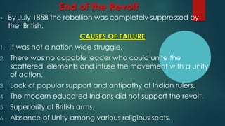 End of the Revolt
► By July 1858 the rebellion was completely suppressed by
the British.
CAUSES OF FAILURE
1. It was not a nation wide struggle.
2. There was no capable leader who could unite the
scattered elements and infuse the movement with a unity
of action.
3. Lack of popular support and antipathy of Indian rulers.
4. The modern educated Indians did not support the revolt.
5. Superiority of British arms.
6. Absence of Unity among various religious sects.
 