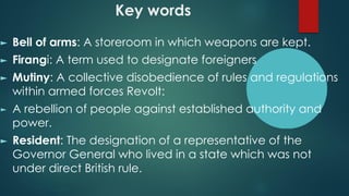 Key words
► Bell of arms: A storeroom in which weapons are kept.
► Firangi: A term used to designate foreigners
► Mutiny: A collective disobedience of rules and regulations
within armed forces Revolt:
► A rebellion of people against established authority and
power.
► Resident: The designation of a representative of the
Governor General who lived in a state which was not
under direct British rule.
 