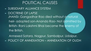 POLITICAL CAUSES
► SUBSIDIARY ALLIANCE SYSTEM
► DOCTRINE OF LAPSE
JHANSI- Gangadhar Rao died without a natural
heir- adopted son-Ananda Rao- Not admitted by
British- Rani Lakshmi Bhai became the enemy of
the British.
Annexed Satara, Nagpur, Sambalpur, Udaipur.
► POLICY OF ANNEXATION – ANNEXATION OF OUDH
 