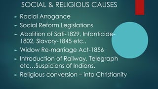 SOCIAL & RELIGIOUS CAUSES
► Racial Arrogance
► Social Reform Legislations
► Abolition of Sati-1829, Infanticide-
1802, Slavory-1845 etc..
► Widow Re-marriage Act-1856
► Introduction of Railway, Telegraph
etc…Suspicions of Indians.
► Religious conversion – into Christianity
 