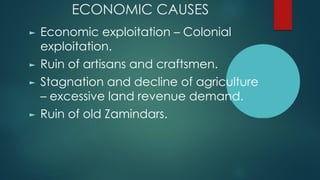 ECONOMIC CAUSES
► Economic exploitation – Colonial
exploitation.
► Ruin of artisans and craftsmen.
► Stagnation and decline of agriculture
– excessive land revenue demand.
► Ruin of old Zamindars.
 