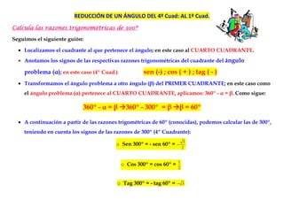 REDUCCIÓN DE UN ÁNGULO DEL 4º Cuad: AL 1º Cuad.
Calcula las razones trigonométricas de 300º
                                       300º

Seguimos el siguiente guión:

  • Localizamos el cuadrante al que pertenece el ángulo; en este caso al CUARTO CUADRANTE.
  • Anotamos los signos de las respectivas razones trigonométricas del cuadrante del ángulo

    problema (α); en este caso (4º Cuad.)            sen (-) ; cos ( + ) ; tag ( - )
  • Transformamos el ángulo problema a otro ángulo (β) del PRIMER CUADRANTE; en este caso como
    el ángulo problema (α) pertenece al CUARTO CUADRANTE, aplicamos: 360º - α = β. Como sigue:

                            360º - α = β      360º - 300º = β            β = 60º

  • A continuación a partir de las razones trigométricas de 60º (conocidas), podemos calcular las de 300º,
    teniendo en cuenta los signos de las razones de 300º (4º Cuadrante):
                                                                          3
                                          o Sen 300º = - sen 60º =   −
                                                                         2


                                                                     1
                                            o Cos 300º = cos 60º =
                                                                     2


                                          o Tag 300º = - tag 60º =   − 3
 