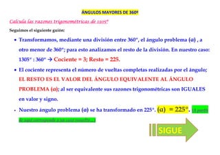 ÁNGULOS MAYORES DE 360º
Calcula las razones trigonométricas de 1305º
                                        305

Seguimos el siguiente guión:

  • Transformamos, mediante una división entre 360º, el ángulo problema (α) , a
      otro menor de 360º; para esto analizamos el resto de la división. En nuestro caso:
      1305º : 360º      Cociente = 3; Resto = 225.
  • El cociente representa el número de vueltas completas realizadas por el ángulo;
      EL RESTO ES EL VALOR DEL ÁNGULO EQUIVALENTE AL ÁNGULO
      PROBLEMA (α); al ser equivalente sus razones trigonométricas son IGUALES
      en valor y signo.

  •   Nuestro ángulo problema (α) se ha transformado en 225º. (α)     = 225º. (A partir
      de aquí corresponde a un caso resuelto…)

                                                                  SIGUE
 
