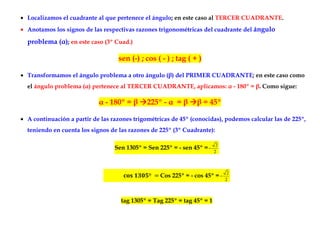 • Localizamos el cuadrante al que pertenece el ángulo; en este caso al TERCER CUADRANTE.
• Anotamos los signos de las respectivas razones trigonométricas del cuadrante del ángulo

  problema (α); en este caso (3º Cuad.)

                                   sen (-) ; cos ( - ) ; tag ( + )

• Transformamos el ángulo problema a otro ángulo (β) del PRIMER CUADRANTE; en este caso como
  el ángulo problema (α) pertenece al TERCER CUADRANTE, aplicamos: α - 180º = β. Como sigue:

                            α - 180º = β      225º - α = β       β = 45º

• A continuación a partir de las razones trigométricas de 45º (conocidas), podemos calcular las de 225º,
  teniendo en cuenta los signos de las razones de 225º (3º Cuadrante):

                                                                          2
                                  Sen 1305º = Sen 225º = - sen 45º = −
                                                                         2



                                                                               2
                                              º    Cos 225º = - cos 45º = −
                                                                              2



                                    tag 1305º = Tag 225º = tag 45º = 1
 