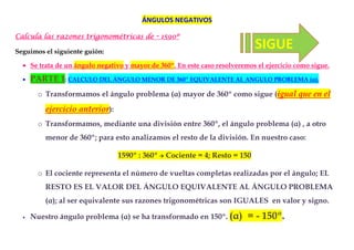 ÁNGULOS NEGATIVOS

Calcula las razones trigonométricas de       - 1590º
                                               159

Seguimos el siguiente guión:
                                                                             SIGUE
  • Se trata de un ángulo negativo y mayor de 360º. En este caso resolveremos el ejercicio como sigue.

  •   PARTE 1: CALCULO DEL ÁNGULO MENOR DE 360º EQUIVALENTE AL ANGULO PROBLEMA (α).
        o Transformamos el ángulo problema (α) mayor de 360º como sigue (igual que en el

          ejercicio anterior):
        o Transformamos, mediante una división entre 360º, el ángulo problema (α) , a otro
          menor de 360º; para esto analizamos el resto de la división. En nuestro caso:

                                 1590º : 360º   Cociente = 4; Resto = 150

        o El cociente representa el número de vueltas completas realizadas por el ángulo; EL
          RESTO ES EL VALOR DEL ÁNGULO EQUIVALENTE AL ÁNGULO PROBLEMA
          (α); al ser equivalente sus razones trigonométricas son IGUALES en valor y signo.

  •   Nuestro ángulo problema (α) se ha transformado en 150º. (α)          = - 150º.
 
