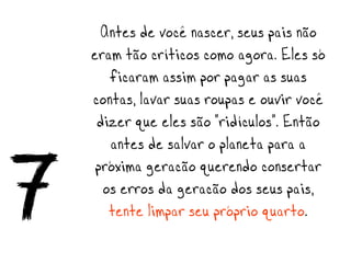 Antes de você nascer, seus pais não
    eram tão críticos como agora. Eles só
       ficaram assim por pagar as suas
    contas, lavar suas roupas e ouvir você
     dizer que eles são “ridículos”. Então
       antes de salvar o planeta para a

7    próxima geração querendo consertar
      os erros da geração dos seus pais,
       tente limpar seu próprio quarto.
 