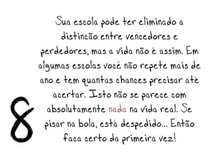 Sua escola pode ter eliminado a
          distinção entre vencedores e
     perdedores, mas a vida não é assim. Em
    algumas escolas você não repete mais de
    ano e tem quantas chances precisar até
        acertar. Isto não se parece com

8      absolutamente nada na vida real. Se
      pisar na bola, está despedido… Então
           faça certo da primeira vez!
 