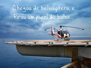 Chegou de helicóptero, e
tirou um papel do bolso...
 