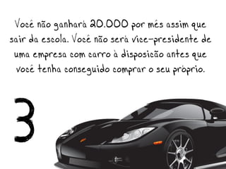 Você não ganhará 20.000 por mês assim que
sair da escola. Você não será vice-presidente de
 uma empresa com carro à disposição antes que
  você tenha conseguido comprar o seu próprio.



3
 
