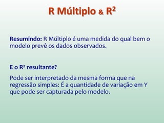 Quando existem vários previsores (X), utilizamos um
coeficiente de correlação múltiplo, denominado
R Múltiplo.
R Múltiplo: É a correlação (R) entre os valores
observados de Y e os de Ŷ previstos pelo modelo de
regressão múltiplo
Valores Grandes de R múltiplo  Alta correlação entre
os valores previstos e observados da variável de saída.
R Múltiplo & R2
 