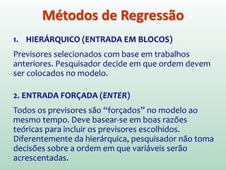 Se estamos interessados em construir um modelo
complexo com vários previsores (X1, X2, ..., Xn),
como decidir qual deles considerar???
1. Avalie a importância teórica de cada variável
incluída no modelo
2. Explore a relação entre Y e os previsores
3. Utilize um método de seleção dos previsores:
Hierárquico (entrada em blocos), Entrada
Forçada (Enter), Métodos por passos (Stepwise)
Métodos de Regressão
 
