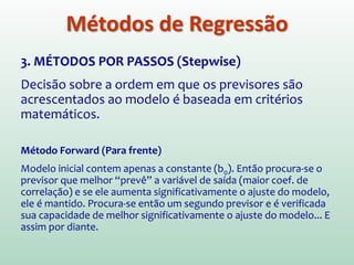 1. HIERÁRQUICO (ENTRADA EM BLOCOS)
Previsores selecionados com base em trabalhos
anteriores. Pesquisador decide em que ordem devem
ser colocados no modelo.
2. ENTRADA FORÇADA (ENTER)
Todos os previsores são “forçados” no modelo ao
mesmo tempo. Deve basear-se em boas razões
teóricas para incluir os previsores escolhidos.
Diferentemente da hierárquica, pesquisador não toma
decisões sobre a ordem em que variáveis serão
acrescentadas.
Métodos de Regressão
 