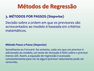 3. MÉTODOS POR PASSOS (Stepwise)
Decisão sobre a ordem em que os previsores são
acrescentados ao modelo é baseada em critérios
matemáticos.
Método Forward (Para frente)
Modelo inicial contem apenas a constante (b0). Então procura-se o
previsor que melhor “prevê” a variável de saída (maior coef. de
correlação) e se ele aumenta significativamente o ajuste do modelo,
ele é mantido. Procura-se então um segundo previsor e é verificada
sua capacidade de melhor significativamente o ajuste do modelo...
E assim por diante.
Métodos de Regressão
 