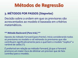 3. MÉTODOS POR PASSOS (Stepwise)
Decisão sobre a ordem em que os previsores são
acrescentados ao modelo é baseada em critérios
matemáticos.
Método Passo a Passo (Stepwise)
Semelhante ao Forward. No entanto, cada vez que um previsor é
adicionado ao modelo, um teste de remoção é feito sobre o previsor
menos útil. Assim, a equação de regressão é acessada
constantemente para ver se algum previsor redundante pode ser
removido.
Métodos de Regressão
 