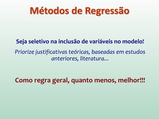 3. MÉTODOS POR PASSOS (Stepwise)
Decisão sobre a ordem em que os previsores são
acrescentados ao modelo é baseada em critérios
matemáticos.
** Método Backward (Para trás) **
Oposto do método Forward (para frente). Inicia considerando todos
os previsores no modelo e vai retirando os previsores que não
contribuem significativamente para o qual bem o modelo “explica” a
variável de saída (Y).
É preferível em relação ao método Forward, já que o Forward
promove um maior risco de eliminar um previsor que de fato
contribui para o modelo.
Métodos de Regressão
 