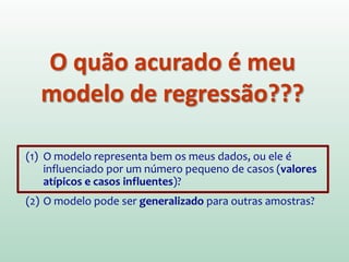 O quão acurado é meu
modelo de regressão???
(1) O modelo representa bem os meus dados, ou ele é
influenciado por um número pequeno de casos
(valores atípicos e casos influentes)?
(2) O modelo pode ser generalizado para outras amostras?
 
