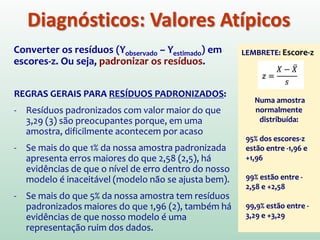 Diagnósticos: Valores Atípicos
RESÍDUOS: Diferença entre valores previstos pelo modelo e
os valores observados na amostra
Resíduos apresentam o erro que está presente no modelo.
Modelo com bom ajuste  Resíduos pequenos
Se qualquer caso destacar-se por ter um grande resíduo,
ele poderá ser ATÍPICO
MAS COMO ESTABELECER O QUE SERIA
UM “GRANDE” RESÍDUO???
 