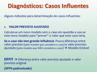 Diagnósticos: Casos Influentes
Além de procurar valores atípicos olhando para os erros do
modelo, também é possível buscar os casos que influenciam
demasiadamente os parâmetros do modelo
Se retirássemos determinados casos, teríamos
coeficientes de regressão diferentes???
Objetivo da análise: determinar se o modelo de regressão é
estável para toda a amostra ou se ele pode estar sendo
influenciado somente por poucos casos (atípicos).
 