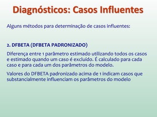 Diagnósticos: Casos Influentes
Alguns métodos para determinação de casos influentes:
1. VALOR PREVISTO AJUSTADO
Calcula-se um novo modelo sem o caso em questão e usa-se
este novo modelo para “prever” o valor que este caso teria.
Se o caso não tem grande influência: Pouca diferença entre
valor previsto (pelo modelo que considera o caso) e valor previsto
ajustado (pelo modelo que NÃO considera o caso)  Modelo Estável
DFFIT  Diferença entre valor previsto ajustado e valor
previsto original
(DFFit padronizado)
 