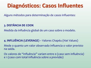 Diagnósticos: Casos Influentes
Alguns métodos para determinação de casos influentes:
2. DFBETA (DFBETA PADRONIZADO)
Diferença entre 1 parâmetro estimado utilizando todos os casos
e estimado quando um caso é excluído. É calculado para cada
caso e para cada um dos parâmetros do modelo.
Valores do DFBETA padronizado acima de 1 indicam casos que
substancialmente influenciam os parâmetros do modelo
 