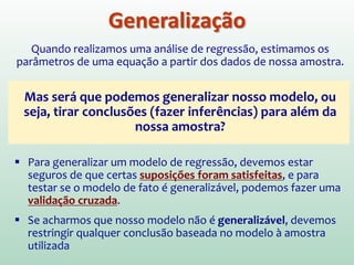 O quão acurado é meu
modelo de regressão???
(1) O modelo representa bem os meus dados, ou ele é
influenciado por um número pequeno de casos (valores
atípicos e casos influentes)?
(2) O modelo pode ser generalizado para outras amostras?
 