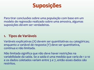 Quando realizamos uma análise de regressão, estimamos os
parâmetros de uma equação a partir dos dados de nossa amostra.
Mas será que podemos generalizar nosso modelo, ou
seja, tirar conclusões (fazer inferências) para além da
nossa amostra?
 Para generalizar um modelo de regressão, devemos estar
seguros de que certas suposições foram satisfeitas, e para
testar se o modelo de fato é generalizável, podemos fazer uma
validação cruzada.
 Se acharmos que nosso modelo não é generalizável, devemos
restringir qualquer conclusão baseada no modelo à amostra
utilizada
Generalização
 