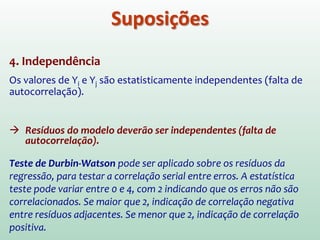 Esclarecimentos sobre a
“linearidade” do modelo
O Termo “linear” representa a forma como os
parâmetros entram no modelo.
O modelo Yi=β0+β1X1i+β2X2i
2 embora
graficamente represente uma parábola, é um
modelo linear em β0, β1 e β2 .
Já o modelo Yi=β0eβ1Xi não é um modelo linear
em β0 e β1 .
 