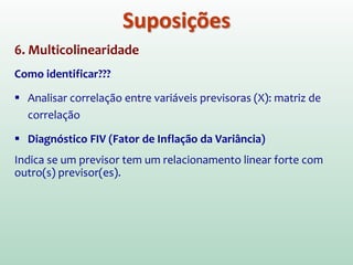 6. Multicolinearidade
As variáveis previsoras (X) incluídas no modelo não devem
apresentar correlação muito alta entre si.
Exemplo (extremo) : Se existir uma colinearidade (c0rrelação) perfeita entre X1 e
X2, torna-se impossível obter uma estimativa única dos coeficientes de regressão.
Existirá um número infinito de coeficientes que funcionarão igualmente bem!
A medida que a colinearidade aumenta, também aumenta o erro
padrão dos coeficientes b, o que afeta a significância estatística
destes coeficientes. Ou seja, aumentam a probabilidade de que
um bom previsor (X) seja declarado não significativo e excluído do
modelo
Suposições
 