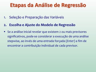 1. Seleção e Preparação das Variáveis
2. Escolha e Ajuste do Modelo de Regressão
 Uma estratégia seria executar a regressão para todos os
previsores (X) selecionados e examinar a saída para ver quais
contribuem substancialmente para o modelo.
 Uma vez determinada quais são as variáveis importantes,
execute novamente a análise incluindo somente essas
variáveis e utilize as estimativas dos parâmetros resultantes
para definir o modelo de regressão.
Etapas da Análise de Regressão
 