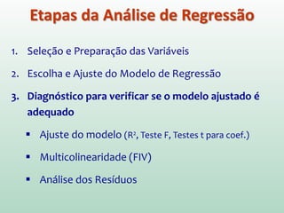 1. Seleção e Preparação das Variáveis
2. Escolha e Ajuste do Modelo de Regressão
 Se a análise inicial revelar que existem 2 ou mais previsores
significativos, pode-se considerar a execução de uma análise
stepwise, ao invés de uma entrada forçada (Enter) a fim de
encontrar a contribuição individual de cada previsor.
Etapas da Análise de Regressão
 