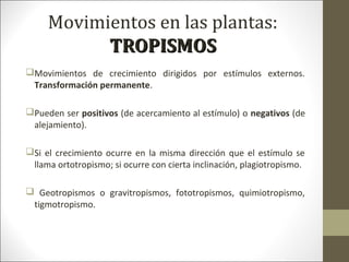 Movimientos en las plantas:
TROPISMOSTROPISMOS
Movimientos de crecimiento dirigidos por estímulos externos.
Transformación permanente.
Pueden ser positivos (de acercamiento al estímulo) o negativos (de
alejamiento).
Si el crecimiento ocurre en la misma dirección que el estímulo se
llama ortotropismo; si ocurre con cierta inclinación, plagiotropismo.
 Geotropismos o gravitropismos, fototropismos, quimiotropismo,
tigmotropismo.
 