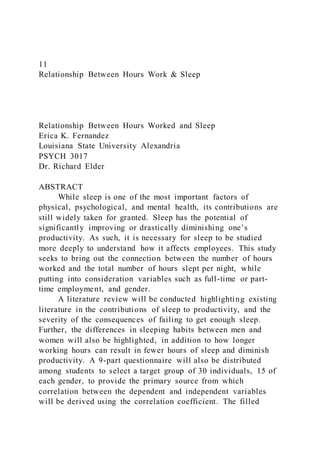 11
Relationship Between Hours Work & Sleep
Relationship Between Hours Worked and Sleep
Erica K. Fernandez
Louisiana State University Alexandria
PSYCH 3017
Dr. Richard Elder
ABSTRACT
While sleep is one of the most important factors of
physical, psychological, and mental health, its contributions are
still widely taken for granted. Sleep has the potential of
significantly improving or drastically diminishing one’s
productivity. As such, it is necessary for sleep to be studied
more deeply to understand how it affects employees. This study
seeks to bring out the connection between the number of hours
worked and the total number of hours slept per night, while
putting into consideration variables such as full-time or part-
time employment, and gender.
A literature review will be conducted highlighting existing
literature in the contributions of sleep to productivity, and the
severity of the consequences of failing to get enough sleep.
Further, the differences in sleeping habits between men and
women will also be highlighted, in addition to how longer
working hours can result in fewer hours of sleep and diminish
productivity. A 9-part questionnaire will also be distributed
among students to select a target group of 30 individuals, 15 of
each gender, to provide the primary source from which
correlation between the dependent and independent variables
will be derived using the correlation coefficient. The filled
 