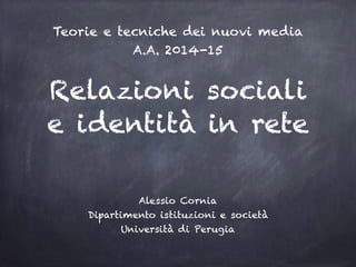 Relazioni sociali
e identità in rete
Alessio Cornia
Dipartimento istituzioni e società
Università di Perugia
Teorie e tecniche dei nuovi media
A.A. 2014-15
 