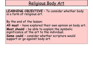 LEARNING OBJECTIVE  – To consider whether body is a form of religious art. By the end of the lesson: All must  – have explored their own opinion on body art. Most should  – be able to explain the symbolic significance of the art to the individual. Some could  – consider whether scripture would support or go against body art. Religious Body Art 