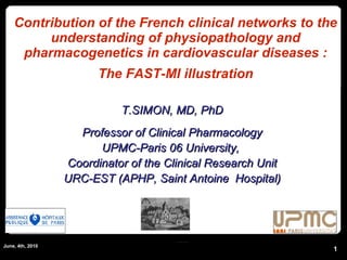 Contribution of the French clinical networks to the understanding of physiopathology and pharmacogenetics in cardiovascular diseases : The FAST-MI illustration June, 4th, 2010 T.SIMON, MD, PhD Professor of Clinical Pharmacology UPMC-Paris 06 University,  Coordinator of the Clinical Research Unit URC-EST (APHP, Saint Antoine  Hospital) 