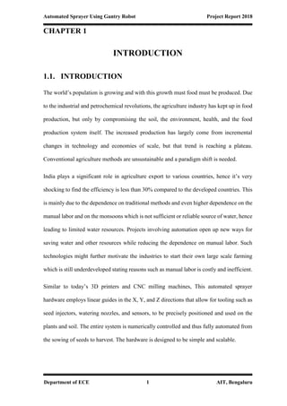 Automated Sprayer Using Gantry Robot Project Report 2018
Department of ECE 1 AIT, Bengaluru
CHAPTER 1
INTRODUCTION
1.1. INTRODUCTION
The world’s population is growing and with this growth must food must be produced. Due
to the industrial and petrochemical revolutions, the agriculture industry has kept up in food
production, but only by compromising the soil, the environment, health, and the food
production system itself. The increased production has largely come from incremental
changes in technology and economies of scale, but that trend is reaching a plateau.
Conventional agriculture methods are unsustainable and a paradigm shift is needed.
India plays a significant role in agriculture export to various countries, hence it’s very
shocking to find the efficiency is less than 30% compared to the developed countries. This
is mainly due to the dependence on traditional methods and even higher dependence on the
manual labor and on the monsoons which is not sufficient or reliable source of water, hence
leading to limited water resources. Projects involving automation open up new ways for
saving water and other resources while reducing the dependence on manual labor. Such
technologies might further motivate the industries to start their own large scale farming
which is still underdeveloped stating reasons such as manual labor is costly and inefficient.
Similar to today’s 3D printers and CNC milling machines, This automated sprayer
hardware employs linear guides in the X, Y, and Z directions that allow for tooling such as
seed injectors, watering nozzles, and sensors, to be precisely positioned and used on the
plants and soil. The entire system is numerically controlled and thus fully automated from
the sowing of seeds to harvest. The hardware is designed to be simple and scalable.
 