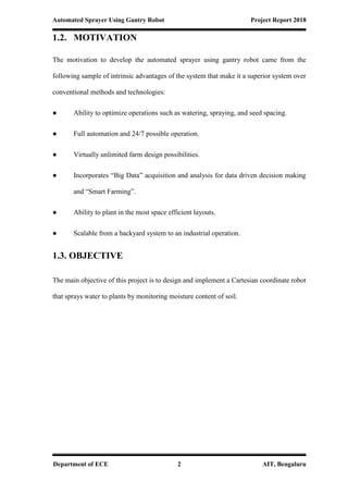 Automated Sprayer Using Gantry Robot Project Report 2018
Department of ECE 2 AIT, Bengaluru
1.2. MOTIVATION
The motivation to develop the automated sprayer using gantry robot came from the
following sample of intrinsic advantages of the system that make it a superior system over
conventional methods and technologies:
● Ability to optimize operations such as watering, spraying, and seed spacing.
● Full automation and 24/7 possible operation.
● Virtually unlimited farm design possibilities.
● Incorporates “Big Data” acquisition and analysis for data driven decision making
and “Smart Farming”.
● Ability to plant in the most space efficient layouts.
● Scalable from a backyard system to an industrial operation.
1.3. OBJECTIVE
The main objective of this project is to design and implement a Cartesian coordinate robot
that sprays water to plants by monitoring moisture content of soil.
 
