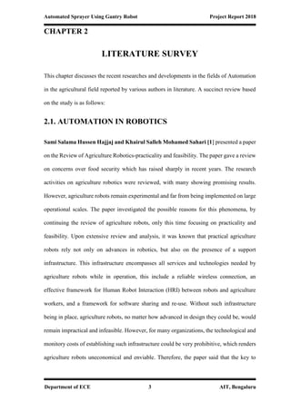 Automated Sprayer Using Gantry Robot Project Report 2018
Department of ECE 3 AIT, Bengaluru
CHAPTER 2
LITERATURE SURVEY
This chapter discusses the recent researches and developments in the fields of Automation
in the agricultural field reported by various authors in literature. A succinct review based
on the study is as follows:
2.1. AUTOMATION IN ROBOTICS
Sami Salama Hussen Hajjaj and Khairul Salleh Mohamed Sahari [1] presented a paper
on the Review of Agriculture Robotics-practicality and feasibility. The paper gave a review
on concerns over food security which has raised sharply in recent years. The research
activities on agriculture robotics were reviewed, with many showing promising results.
However, agriculture robots remain experimental and far from being implemented on large
operational scales. The paper investigated the possible reasons for this phenomena, by
continuing the review of agriculture robots, only this time focusing on practicality and
feasibility. Upon extensive review and analysis, it was known that practical agriculture
robots rely not only on advances in robotics, but also on the presence of a support
infrastructure. This infrastructure encompasses all services and technologies needed by
agriculture robots while in operation, this include a reliable wireless connection, an
effective framework for Human Robot Interaction (HRI) between robots and agriculture
workers, and a framework for software sharing and re-use. Without such infrastructure
being in place, agriculture robots, no matter how advanced in design they could be, would
remain impractical and infeasible. However, for many organizations, the technological and
monitory costs of establishing such infrastructure could be very prohibitive, which renders
agriculture robots uneconomical and enviable. Therefore, the paper said that the key to
 