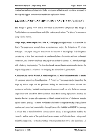 Automated Sprayer Using Gantry Robot Project Report 2018
Department of ECE 4 AIT, Bengaluru
practical agriculture robotics is to find a novel, cost-effective, and a reliable approach to
develop the support infrastructure needed for agriculture robots.
2.2. DESIGN OF GANTRY ROBOT AND ITS MOVEMENT
The design of gantry robot and its movement is inspired by 3D printer. The design is
flexible in its movement and is expanded for various applications. The idea of its movement
using various papers.
Range Kayfi, Dana Ragab and Tarek A. Tutunji [2] have presented a 3-D Printer Case
Study. The paper gave an analysis on a mechatronics project for designing a 3D printer
prototype. This paper also gave a review on the success of developing a fully-integrated
engineering system that incorporates a mechanical plant, electronics, drivers, embedded
controllers, and software interface. The paper was aimed to realize a 3D printer prototype
with relatively simple design. The described work was used as an educational reference for
proper design and as a reference for designing the movement of gantry robot.
K. Sreeram, R. Suresh Kumar, S. Vinu Bhagavath, K. Muthumeenakshi and S. Radha
[3] presented a report on Smart Farming - A Prototype. This paper mainly focused on the
ways by which crops can be protected during an unavoidable natural disaster and
implement technology induced smart agro-environment, which can help the farmer manage
large fields with less effort. Three common issues faced during agricultural practice are
shearing furrows in case of excess rain or flood, manual watering of plants and security
against animal grazing. The paper provided a solution for these problems by helping farmer
monitor and control various activities through his mobile via GSM and DTMF technology
in which data is transmitted from various sensors placed in the agricultural field to the
controller and the status of the agricultural parameters are notified to the farmer using which
he can take decisions. The main advantage of this system is that it was semi-automated i.e.
 