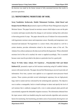 Automated Sprayer Using Gantry Robot Project Report 2018
Department of ECE 5 AIT, Bengaluru
the decision was made by the farmer instead of fully automated decision that results in
precision agriculture.
2.3. MONITORING MOISTURE OF SOIL
Suraj Nandkishor Kothawade, Shaikh Mohammed Furkhan, Abdul Raoof and
Kunjan Suresh Mhaske [4] presented a report on Efficient Water Management using Soil
Moisture Sensor. The paper focused on moisture sensors which helps to ease out the pain
to monitor and keeps records about the changes in soil moisture starting form cultivation
to harvesting period of crops. The paper showed the use of Arduino-Uno microcontroller
with hygrometer moisture sensor and temperature sensor. Humidity and temperature were
measured and analyzed. The hygrometer is a sensor which, when placed in a soil for a
certain duration, provides information related to the moisture status of the soil. The
Arduino-Uno collects and process the data received from the hygrometer. When a threshold
moisture level of the soil is reached, the water is supplied accordingly. This is essential
because water must be provided to the plant at a particular time for a good yield.
Mayur M Patil, Suhas Athani, CH Tejeshwar , Priyadarshini Patil and Rahul
Kulkarni [5] presented a report on Soil moisture monitoring using IoT enabled Arduino
sensors with neural networks. The paper showed Soil Monitoring as one tool to provide soil
information. Over time, systems were applied so as to approach micro-processor based
systems. Those systems provided several technological supremacy but are high-priced,
large, hard to sustain and less welcomed by the technologically operations. The objective
was to outline a manageable, facile to install technique to detect and specify the level of
soil moisture that is endlessly managed with a view to attain pinnacle plant growth and
concomitantly augment the obtainable irrigation resources. The information obtained from
the input sensors which was handled using the neural networks algorithm and correction
factors for monitoring. Soil monitoring, provided a series of assessments showing how soil
 
