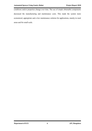 Automated Sprayer Using Gantry Robot Project Report 2018
Department of ECE 6 AIT, Bengaluru
conditions and/or properties change over time. The use of simple obtainable components
decreased the manufacturing and maintenance costs. This made the system more
economical, appropriate and a low maintenance solution for applications, mainly in rural
areas and for small scale.
 