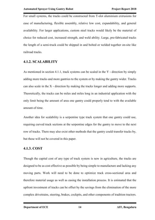 Automated Sprayer Using Gantry Robot Project Report 2018
Department of ECE 14 AIT, Bengaluru
For small systems, the tracks could be constructed from T-slot aluminium extrusions for
ease of manufacturing, flexible assembly, relative low cost, expandability, and general
availability. For larger applications, custom steel tracks would likely be the material of
choice for reduced cost, increased strength, and weld ability. Large, pre-fabricated tracks
the length of a semi-truck could be shipped in and bolted or welded together on-site like
railroad tracks.
4.1.2. SCALABILITY
As mentioned in section 4.1.1, track systems can be scaled in the Y - direction by simply
adding more tracks and more gantries to the system or by making the gantry wider. Tracks
can also scale in the X - direction by making the tracks longer and adding more supports.
Theoretically, the tracks can be miles and miles long in an industrial application with the
only limit being the amount of area one gantry could properly tend to with the available
amount of time.
Another idea for scalability is a serpentine type track system that one gantry could use,
requiring curved track sections at the serpentine edges for the gantry to move to the next
row of tracks. There may also exist other methods that the gantry could transfer tracks by,
but these will not be covered in this paper.
4.1.3. COST
Though the capital cost of any type of track system is new in agriculture, the tracks are
designed to be as cost effective as possible by being simple to manufacture and lacking any
moving parts. Work will need to be done to optimize track cross-sectional area and
therefore material usage as well as easing the installation process. It is estimated that the
upfront investment of tracks can be offset by the savings from the elimination of the more
complex drivetrains, steering, brakes, cockpits, and other components of tradition tractors.
 