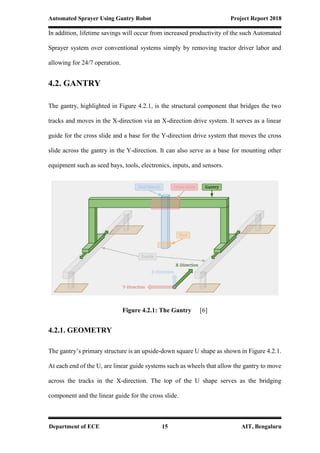 Automated Sprayer Using Gantry Robot Project Report 2018
Department of ECE 15 AIT, Bengaluru
In addition, lifetime savings will occur from increased productivity of the such Automated
Sprayer system over conventional systems simply by removing tractor driver labor and
allowing for 24/7 operation.
4.2. GANTRY
The gantry, highlighted in Figure 4.2.1, is the structural component that bridges the two
tracks and moves in the X-direction via an X-direction drive system. It serves as a linear
guide for the cross slide and a base for the Y-direction drive system that moves the cross
slide across the gantry in the Y-direction. It can also serve as a base for mounting other
equipment such as seed bays, tools, electronics, inputs, and sensors.
Figure 4.2.1: The Gantry [6]
4.2.1. GEOMETRY
The gantry’s primary structure is an upside-down square U shape as shown in Figure 4.2.1.
At each end of the U, are linear guide systems such as wheels that allow the gantry to move
across the tracks in the X-direction. The top of the U shape serves as the bridging
component and the linear guide for the cross slide.
 