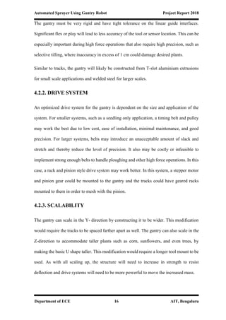 Automated Sprayer Using Gantry Robot Project Report 2018
Department of ECE 16 AIT, Bengaluru
The gantry must be very rigid and have tight tolerance on the linear guide interfaces.
Significant flex or play will lead to less accuracy of the tool or sensor location. This can be
especially important during high force operations that also require high precision, such as
selective tilling, where inaccuracy in excess of 1 cm could damage desired plants.
Similar to tracks, the gantry will likely be constructed from T-slot aluminium extrusions
for small scale applications and welded steel for larger scales.
4.2.2. DRIVE SYSTEM
An optimized drive system for the gantry is dependent on the size and application of the
system. For smaller systems, such as a seedling only application, a timing belt and pulley
may work the best due to low cost, ease of installation, minimal maintenance, and good
precision. For larger systems, belts may introduce an unacceptable amount of slack and
stretch and thereby reduce the level of precision. It also may be costly or infeasible to
implement strong enough belts to handle ploughing and other high force operations. In this
case, a rack and pinion style drive system may work better. In this system, a stepper motor
and pinion gear could be mounted to the gantry and the tracks could have geared racks
mounted to them in order to mesh with the pinion.
4.2.3. SCALABILITY
The gantry can scale in the Y- direction by constructing it to be wider. This modification
would require the tracks to be spaced farther apart as well. The gantry can also scale in the
Z-direction to accommodate taller plants such as corn, sunflowers, and even trees, by
making the basic U shape taller. This modification would require a longer tool mount to be
used. As with all scaling up, the structure will need to increase in strength to resist
deflection and drive systems will need to be more powerful to move the increased mass.
 