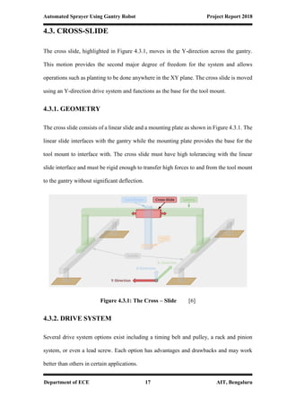 Automated Sprayer Using Gantry Robot Project Report 2018
Department of ECE 17 AIT, Bengaluru
4.3. CROSS-SLIDE
The cross slide, highlighted in Figure 4.3.1, moves in the Y-direction across the gantry.
This motion provides the second major degree of freedom for the system and allows
operations such as planting to be done anywhere in the XY plane. The cross slide is moved
using an Y-direction drive system and functions as the base for the tool mount.
4.3.1. GEOMETRY
The cross slide consists of a linear slide and a mounting plate as shown in Figure 4.3.1. The
linear slide interfaces with the gantry while the mounting plate provides the base for the
tool mount to interface with. The cross slide must have high tolerancing with the linear
slide interface and must be rigid enough to transfer high forces to and from the tool mount
to the gantry without significant deflection.
Figure 4.3.1: The Cross – Slide [6]
4.3.2. DRIVE SYSTEM
Several drive system options exist including a timing belt and pulley, a rack and pinion
system, or even a lead screw. Each option has advantages and drawbacks and may work
better than others in certain applications.
 